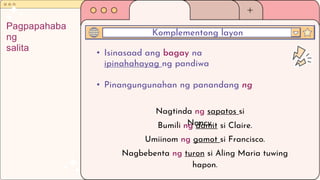 • Isinasaad ang bagay na
ipinahahayag ng pandiwa
• Pinangungunahan ng panandang ng
Komplementong layon
Pagpapahaba
ng
salita
Nagtinda ng sapatos si
Nancy.
Bumili ng damit si Claire.
Umiinom ng gamot si Francisco.
Nagbebenta ng turon si Aling Maria tuwing
hapon.
 