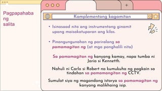 • Isinasaad nito ang instrumentong ginamit
upang maisakatuparan ang kilos.
• Pinangungunahan ng pariralang sa
pamamagitan ng (at mga panghalili nito)
Komplementong kagamitan
Pagpapahaba
ng
salita
Sa pamamagitan ng kanyang kamay, napa tumba ni
Jaria si Kennetth.
Nahuli ni Carlo si Robert na kumukuha ng pagkain sa
tindahan sa pamamangitan ng CCTV.
Sumulat siya ng magandang istorya sa pamamagitan ng
kanyang malikhaing isip.
 