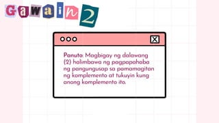 Panuto: Magbigay ng dalawang
(2) halimbawa ng pagpapahaba
ng pangungusap sa pamamagitan
ng komplemento at tukuyin kung
anong komplemento ito.
 