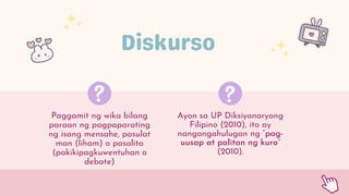 Paggamit ng wika bilang
paraan ng pagpaparating
ng isang mensahe, pasulat
man (liham) o pasalita
(pakikipagkuwentuhan o
debate)
Ayon sa UP Diksiyonaryong
Filipino (2010), ito ay
nangangahulugan ng “pag-
uusap at palitan ng kuro”
(2010).
 