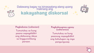 Pagkakaisa (cohesion) Pagkakaugnay-ugnay
(coherence)
Dalawang bagay na isinasaalang-alang upang
malinang ang
Tumutukoy sa kung
paanong napagdidikit
ang kahulugan ng mga
pangungusap.
Tumutukoy sa kung
paano napagdidikit
ang dalawang ideya
sa lingguwistikong
paraan.
 