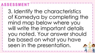 @
@
A S S E S S M E N T
3. Identify the characteristics
of Komedya by completing the
mind map below where you
will write the important details
you noted. Your answer should
be based on what you have
seen in the presentation.
 