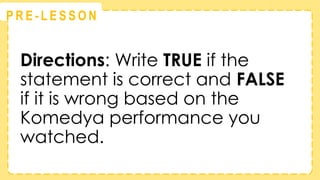 @
@
P R E - L E S S O N
Directions: Write TRUE if the
statement is correct and FALSE
if it is wrong based on the
Komedya performance you
watched.
 
