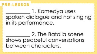 @
@
P R E - L E S S O N
_________ 1. Komedya uses
spoken dialogue and not singing
in its performance.
_________ 2. The Batalla scene
shows peaceful conversations
between characters.
 