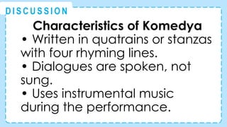 Characteristics of Komedya
• Written in quatrains or stanzas
with four rhyming lines.
• Dialogues are spoken, not
sung.
• Uses instrumental music
during the performance.
@
@
D I S C U S S I O N
 