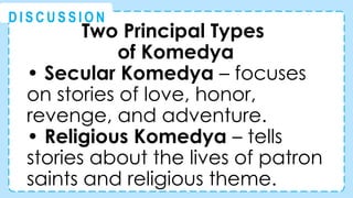 Two Principal Types
of Komedya
• Secular Komedya – focuses
on stories of love, honor,
revenge, and adventure.
• Religious Komedya – tells
stories about the lives of patron
saints and religious theme.
@
@
D I S C U S S I O N
 