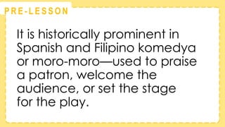 @
@
P R E - L E S S O N
It is historically prominent in
Spanish and Filipino komedya
or moro-moro—used to praise
a patron, welcome the
audience, or set the stage
for the play.
 