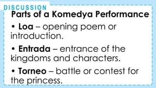 Parts of a Komedya Performance
• Loa – opening poem or
introduction.
• Entrada – entrance of the
kingdoms and characters.
• Torneo – battle or contest for
the princess.
@
@
D I S C U S S I O N
 