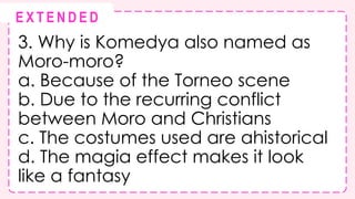 3. Why is Komedya also named as
Moro-moro?
a. Because of the Torneo scene
b. Due to the recurring conflict
between Moro and Christians
c. The costumes used are ahistorical
d. The magia effect makes it look
like a fantasy
@
@
E X T E N D E D
 