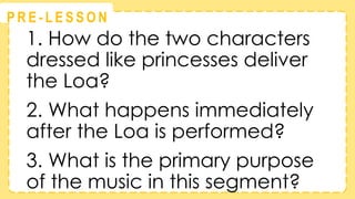 @
@
P R E - L E S S O N
1. How do the two characters
dressed like princesses deliver
the Loa?
2. What happens immediately
after the Loa is performed?
3. What is the primary purpose
of the music in this segment?
 