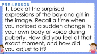 1. Look at the surprised
expressions of the boy and girl in
the image. Recall a time when
you noticed a sudden change in
your own body or voice during
puberty. How did you feel at that
exact moment, and how did
you adjust to it?
@
@
P R E - L E S S O N
 