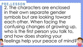 2. The characters are enclosed
in their own separate gender
symbols but are looking toward
each other. When facing the
confusing changes of growing up,
who is the first person you talk to,
and how does sharing your
feelings help your peace of mind?
@
@
P R E - L E S S O N
 