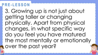 3. Growing up is not just about
getting taller or changing
physically. Apart from physical
changes, in what specific way
do you feel you have matured
the most mentally or emotionally
over the past year?
@
@
P R E - L E S S O N
 
