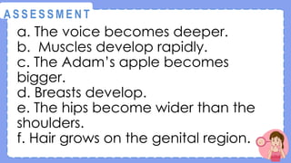 a. The voice becomes deeper.
b. Muscles develop rapidly.
c. The Adam’s apple becomes
bigger.
d. Breasts develop.
e. The hips become wider than the
shoulders.
f. Hair grows on the genital region.
@
@
A S S E S S M E N T
 