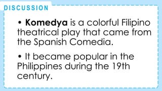 • Komedya is a colorful Filipino
theatrical play that came from
the Spanish Comedia.
• It became popular in the
Philippines during the 19th
century.
@
@
D I S C U S S I O N
 