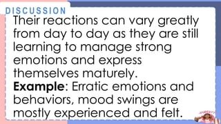 Their reactions can vary greatly
from day to day as they are still
learning to manage strong
emotions and express
themselves maturely.
Example: Erratic emotions and
behaviors, mood swings are
mostly experienced and felt.
@
@
D I S C U S S I O N
 