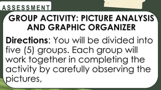 @
@
A S S E S S M E N T
GROUP ACTIVITY: PICTURE ANALYSIS
AND GRAPHIC ORGANIZER
Directions: You will be divided into
five (5) groups. Each group will
work together in completing the
activity by carefully observing the
pictures,
 