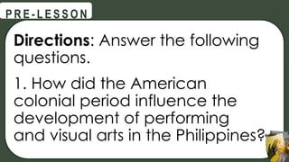 Directions: Answer the following
questions.
1. How did the American
colonial period influence the
development of performing
and visual arts in the Philippines?
@
@
P R E - L E S S O N
 