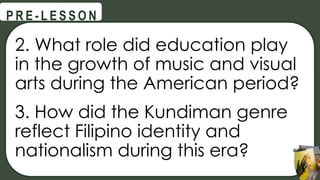 2. What role did education play
in the growth of music and visual
arts during the American period?
3. How did the Kundiman genre
reflect Filipino identity and
nationalism during this era?
@
@
P R E - L E S S O N
 