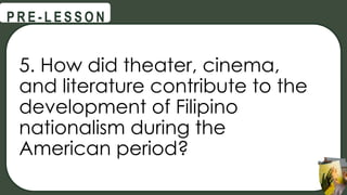 5. How did theater, cinema,
and literature contribute to the
development of Filipino
nationalism during the
American period?
@
@
P R E - L E S S O N
 
