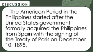 The American Period in the
Philippines started after the
United States government
formally acquired the Philippines
from Spain with the signing of
the Treaty of Paris on December
10, 1898.
@
@
D I S C U S S I O N
 