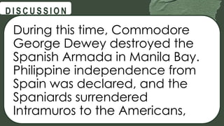 @
@
D I S C U S S I O N
During this time, Commodore
George Dewey destroyed the
Spanish Armada in Manila Bay.
Philippine independence from
Spain was declared, and the
Spaniards surrendered
Intramuros to the Americans,
 
