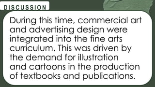 @
@
D I S C U S S I O N
During this time, commercial art
and advertising design were
integrated into the fine arts
curriculum. This was driven by
the demand for illustration
and cartoons in the production
of textbooks and publications.
 