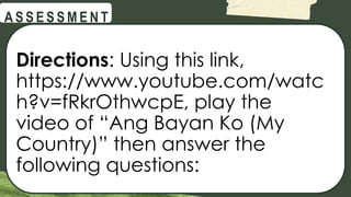 @
@
A S S E S S M E N T
Directions: Using this link,
https://www.youtube.com/watc
h?v=fRkrOthwcpE, play the
video of “Ang Bayan Ko (My
Country)” then answer the
following questions:
 