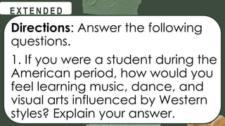 @
@
E X T E N D E D
Directions: Answer the following
questions.
1. If you were a student during the
American period, how would you
feel learning music, dance, and
visual arts influenced by Western
styles? Explain your answer.
 
