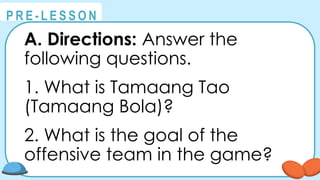 @
@
P R E - L E S S O N
A. Directions: Answer the
following questions.
1. What is Tamaang Tao
(Tamaang Bola)?
2. What is the goal of the
offensive team in the game?
 