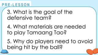 @
@
P R E - L E S S O N
3. What is the goal of the
defensive team?
4. What materials are needed
to play Tamaang Tao?
5. Why do players need to avoid
being hit by the ball?
 