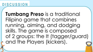 @
@
D I S C U S S I O N
Tumbang Preso is a traditional
Filipino game that combines
running, aiming, and dodging
skills. The game is composed
of 2 groups: the It (tagger/guard)
and the Players (kickers).
 