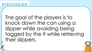 @
@
D I S C U S S I O N
The goal of the players is to
knock down the can using a
slipper while avoiding being
tagged by the It while retrieving
their slippers.
 