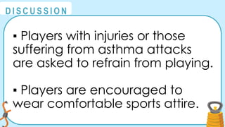 @
@
D I S C U S S I O N
▪ Players with injuries or those
suffering from asthma attacks
are asked to refrain from playing.
▪ Players are encouraged to
wear comfortable sports attire.
 
