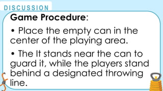 @
@
D I S C U S S I O N
Game Procedure:
• Place the empty can in the
center of the playing area.
• The It stands near the can to
guard it, while the players stand
behind a designated throwing
line.
 