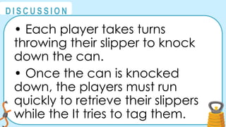@
@
D I S C U S S I O N
• Each player takes turns
throwing their slipper to knock
down the can.
• Once the can is knocked
down, the players must run
quickly to retrieve their slippers
while the It tries to tag them.
 
