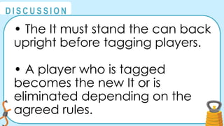 @
@
D I S C U S S I O N
• The It must stand the can back
upright before tagging players.
• A player who is tagged
becomes the new It or is
eliminated depending on the
agreed rules.
 