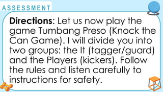 @
@
A S S E S S M E N T
Directions: Let us now play the
game Tumbang Preso (Knock the
Can Game). I will divide you into
two groups: the It (tagger/guard)
and the Players (kickers). Follow
the rules and listen carefully to
instructions for safety.
 