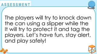 @
@
A S S E S S M E N T
The players will try to knock down
the can using a slipper while the
It will try to protect it and tag the
players. Let’s have fun, stay alert,
and play safely!
 