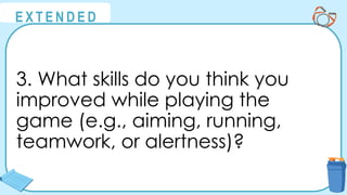 @
@
E X T E N D E D
3. What skills do you think you
improved while playing the
game (e.g., aiming, running,
teamwork, or alertness)?
 