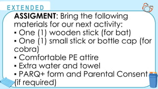 @
@
E X T E N D E D
ASSIGMENT: Bring the following
materials for our next activity:
▪ One (1) wooden stick (for bat)
▪ One (1) small stick or bottle cap (for
cobra)
▪ Comfortable PE attire
▪ Extra water and towel
▪ PARQ+ form and Parental Consent
(if required)
 