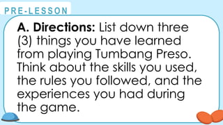 @
@
P R E - L E S S O N
A. Directions: List down three
(3) things you have learned
from playing Tumbang Preso.
Think about the skills you used,
the rules you followed, and the
experiences you had during
the game.
 