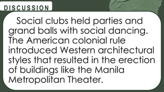 @
@
D I S C U S S I O N
Social clubs held parties and
grand balls with social dancing.
The American colonial rule
introduced Western architectural
styles that resulted in the erection
of buildings like the Manila
Metropolitan Theater.
 