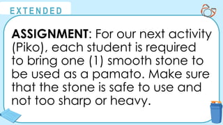 @
@
E X T E N D E D
ASSIGNMENT: For our next activity
(Piko), each student is required
to bring one (1) smooth stone to
be used as a pamato. Make sure
that the stone is safe to use and
not too sharp or heavy.
 