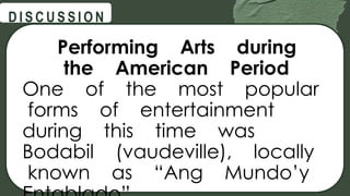 @
@
D I S C U S S I O N
Performing Arts during
the American Period
One of the most popular
forms of entertainment
during this time was
Bodabil (vaudeville), locally
known as “Ang Mundo’y
 