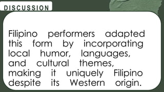 @
@
D I S C U S S I O N
Filipino performers adapted
this form by incorporating
local humor, languages,
and cultural themes,
making it uniquely Filipino
despite its Western origin.
 