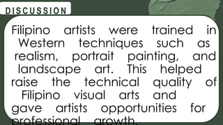 @
@
D I S C U S S I O N
Filipino artists were trained in
Western techniques such as
realism, portrait painting, and
landscape art. This helped
raise the technical quality of
Filipino visual arts and
gave artists opportunities for
 