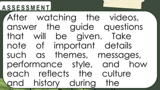 @
@
A S S E S S M E N T
After watching the videos,
answer the guide questions
that will be given. Take
note of important details
such as themes, messages,
performance style, and how
each reflects the culture
and history during the
 