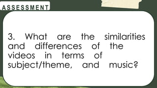@
@
A S S E S S M E N T
3. What are the similarities
and differences of the
videos in terms of
subject/theme, and music?
 