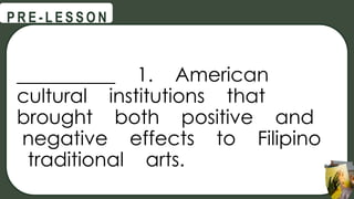 __________ 1. American
cultural institutions that
brought both positive and
negative effects to Filipino
traditional arts.
@
@
P R E - L E S S O N
 